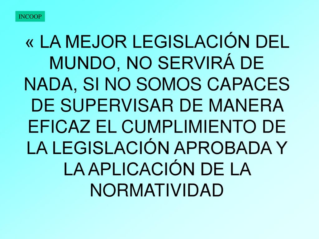 « LA MEJOR LEGISLACIÓN DEL MUNDO, NO SERVIRÁ DE NADA, SI NO SOMOS CAPACES DE SUPERVISAR DE MANERA EFICAZ EL CUMPLIMIENTO DE LA LEGISLACIÓN APROBADA Y LA APLICACIÓN DE LA NORMATIVIDAD