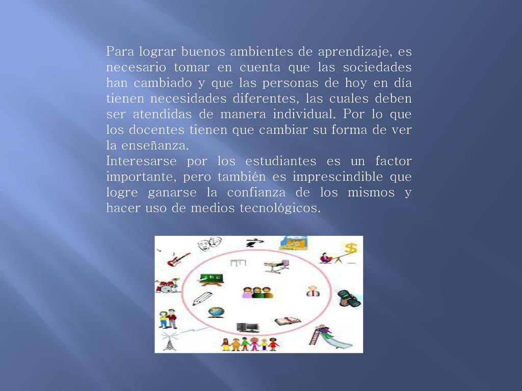 Para lograr buenos ambientes de aprendizaje, es necesario tomar en cuenta que las sociedades han cambiado y que las personas de hoy en día tienen necesidades diferentes, las cuales deben ser atendidas de manera individual. Por lo que los docentes tienen que cambiar su forma de ver la enseñanza.