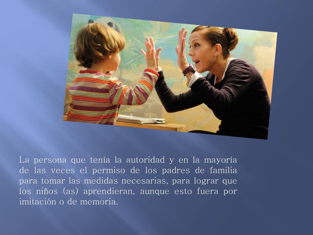 La persona que tenía la autoridad y en la mayoría de las veces el permiso de los padres de familia para tomar las medidas necesarias, para lograr que los niños (as) aprendieran, aunque esto fuera por imitación o de memoria.