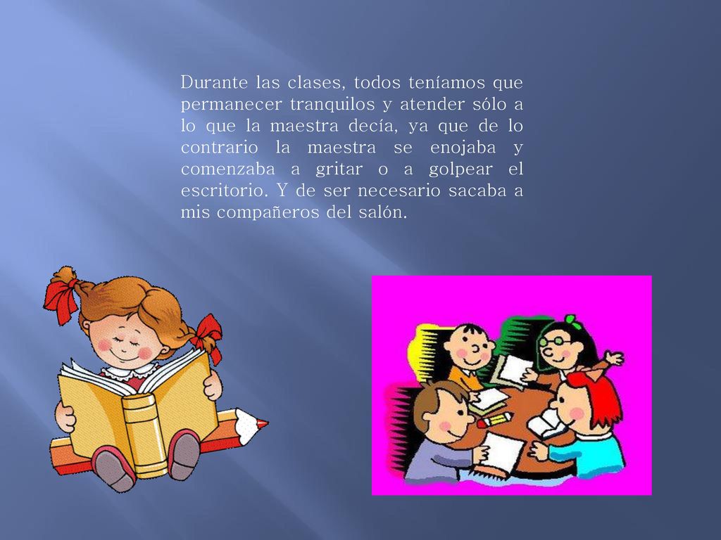 Durante las clases, todos teníamos que permanecer tranquilos y atender sólo a lo que la maestra decía, ya que de lo contrario la maestra se enojaba y comenzaba a gritar o a golpear el escritorio.