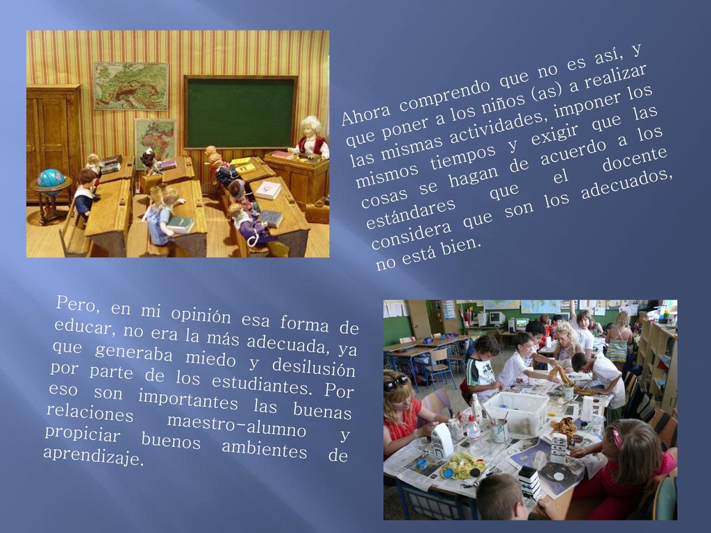 Ahora comprendo que no es así, y que poner a los niños (as) a realizar las mismas actividades, imponer los mismos tiempos y exigir que las cosas se hagan de acuerdo a los estándares que el docente considera que son los adecuados, no está bien.