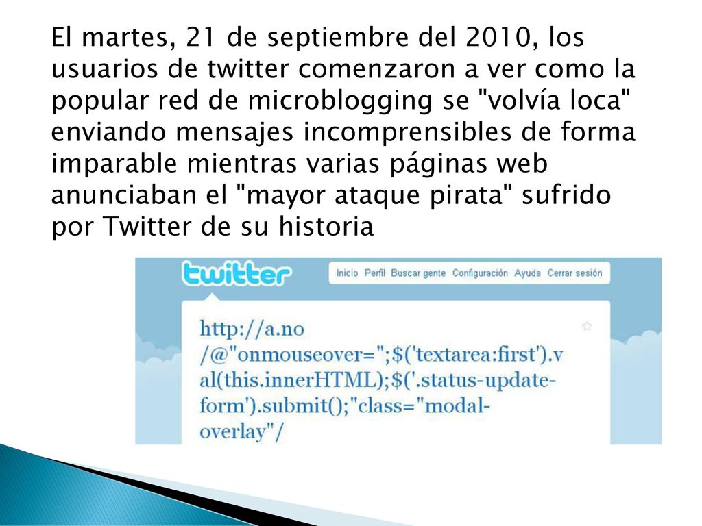 El martes, 21 de septiembre del 2010, los usuarios de twitter comenzaron a ver como la popular red de microblogging se volvía loca enviando mensajes incomprensibles de forma imparable mientras varias páginas web anunciaban el mayor ataque pirata sufrido por Twitter de su historia