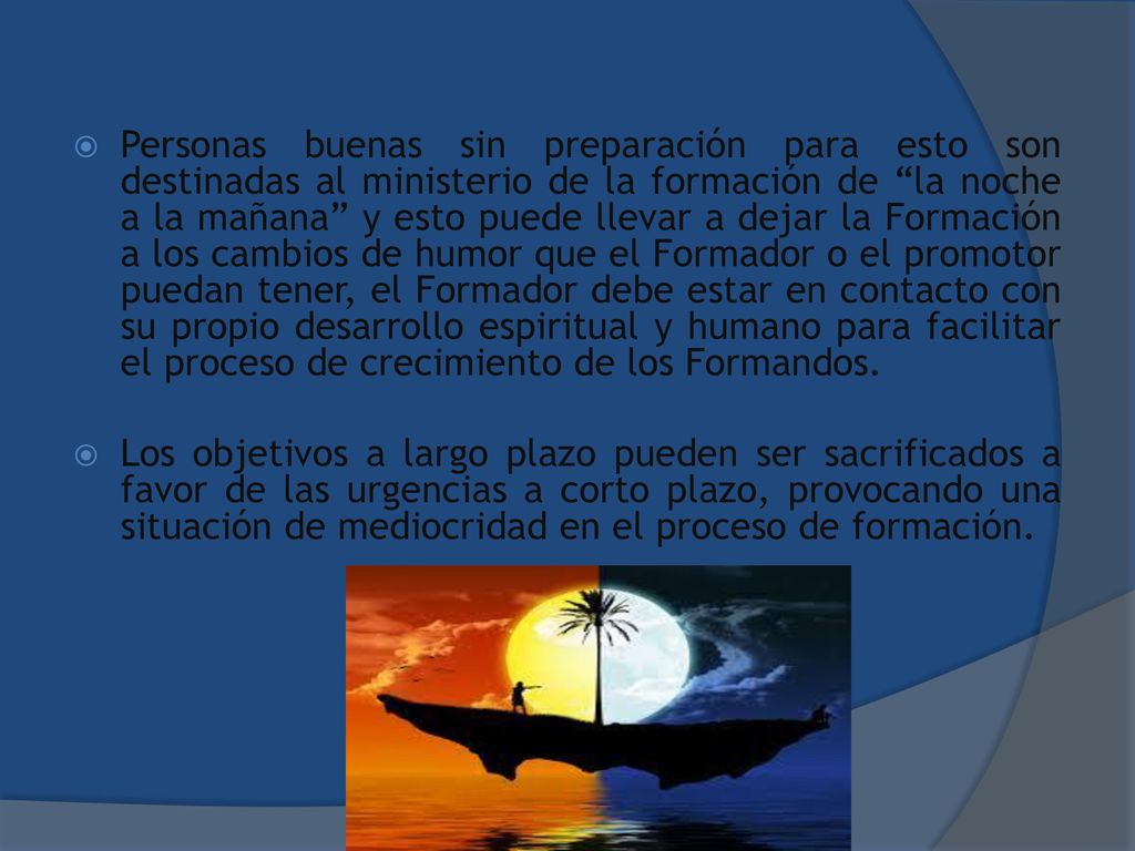 Personas buenas sin preparación para esto son destinadas al ministerio de la formación de la noche a la mañana y esto puede llevar a dejar la Formación a los cambios de humor que el Formador o el promotor puedan tener, el Formador debe estar en contacto con su propio desarrollo espiritual y humano para facilitar el proceso de crecimiento de los Formandos.