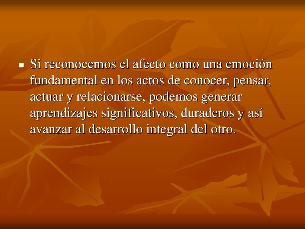 Si reconocemos el afecto como una emoción fundamental en los actos de conocer, pensar, actuar y relacionarse, podemos generar aprendizajes significativos, duraderos y así avanzar al desarrollo integral del otro.