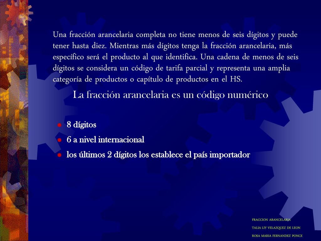 Una fracción arancelaria completa no tiene menos de seis dígitos y puede tener hasta diez. Mientras más dígitos tenga la fracción arancelaria, más específico será el producto al que identifica. Una cadena de menos de seis dígitos se considera un código de tarifa parcial y representa una amplia categoría de productos o capítulo de productos en el HS.