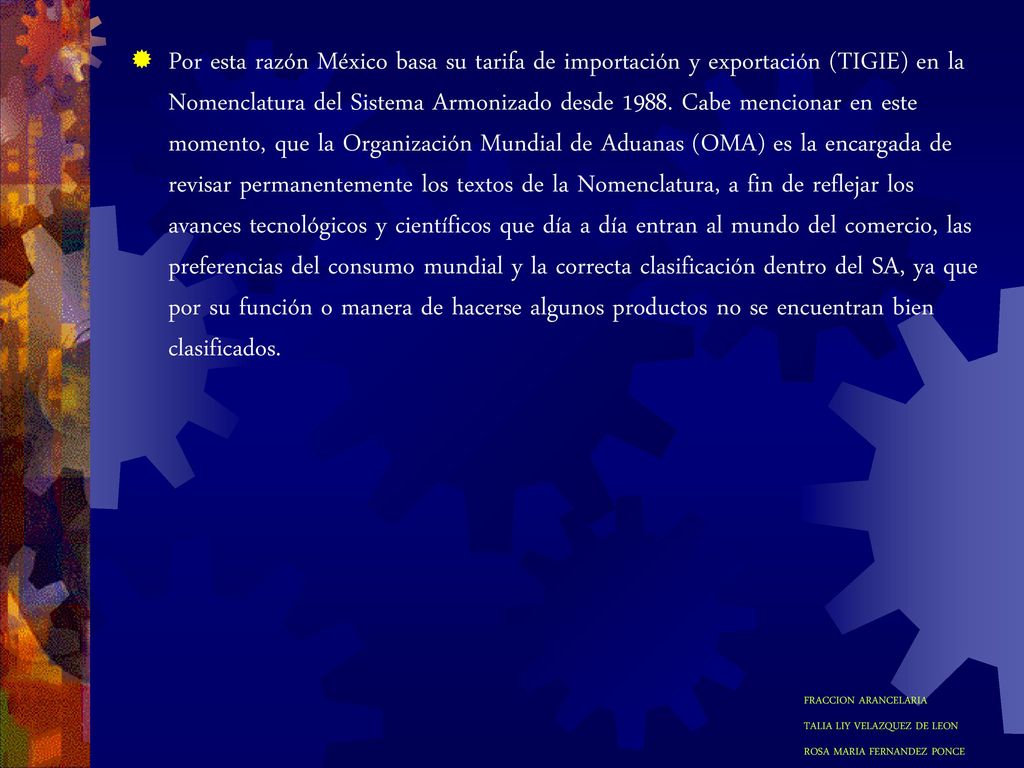 Por esta razón México basa su tarifa de importación y exportación (TIGIE) en la Nomenclatura del Sistema Armonizado desde Cabe mencionar en este momento, que la Organización Mundial de Aduanas (OMA) es la encargada de revisar permanentemente los textos de la Nomenclatura, a fin de reflejar los avances tecnológicos y científicos que día a día entran al mundo del comercio, las preferencias del consumo mundial y la correcta clasificación dentro del SA, ya que por su función o manera de hacerse algunos productos no se encuentran bien clasificados.