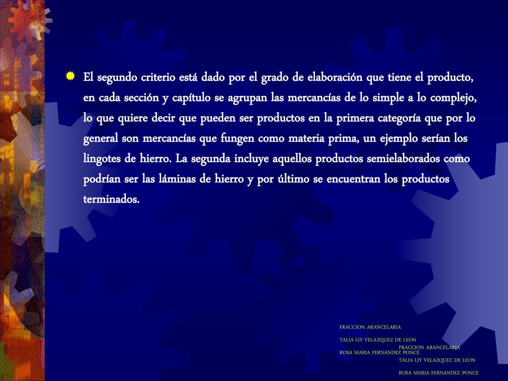 El segundo criterio está dado por el grado de elaboración que tiene el producto, en cada sección y capítulo se agrupan las mercancías de lo simple a lo complejo, lo que quiere decir que pueden ser productos en la primera categoría que por lo general son mercancías que fungen como materia prima, un ejemplo serían los lingotes de hierro. La segunda incluye aquellos productos semielaborados como podrían ser las láminas de hierro y por último se encuentran los productos terminados.