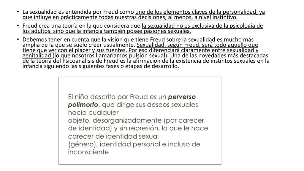 La sexualidad es entendida por Freud como uno de los elementos claves de la personalidad, ya que influye en prácticamente todas nuestras decisiones, al menos, a nivel instintivo.