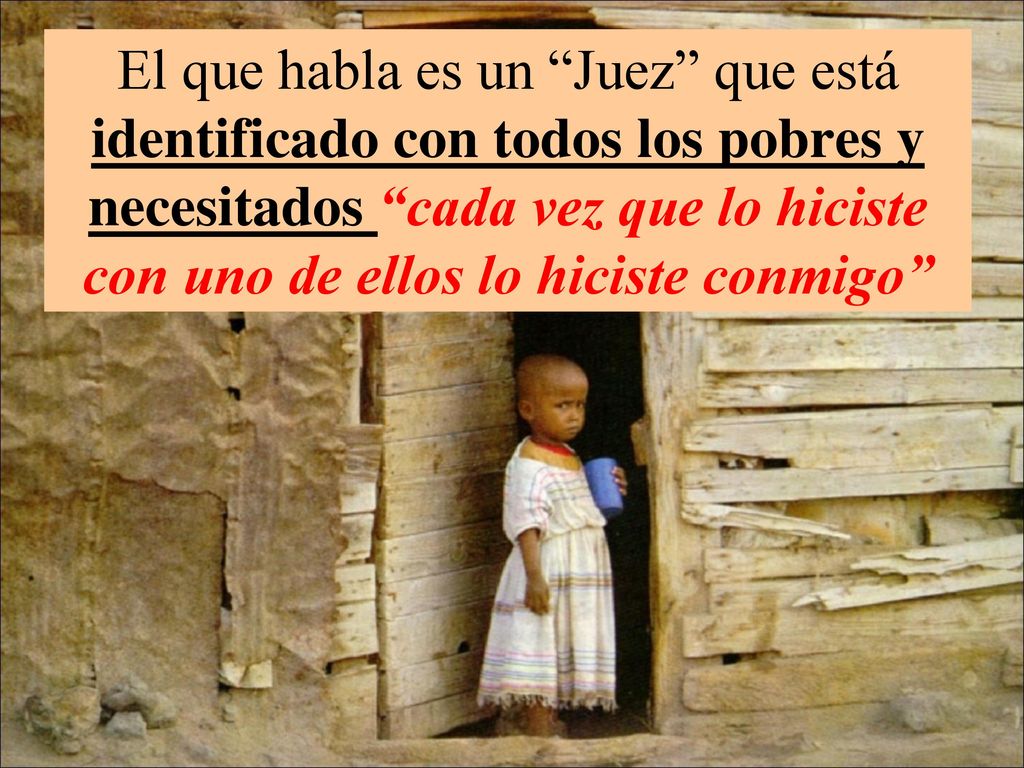 El que habla es un Juez que está identificado con todos los pobres y necesitados cada vez que lo hiciste con uno de ellos lo hiciste conmigo