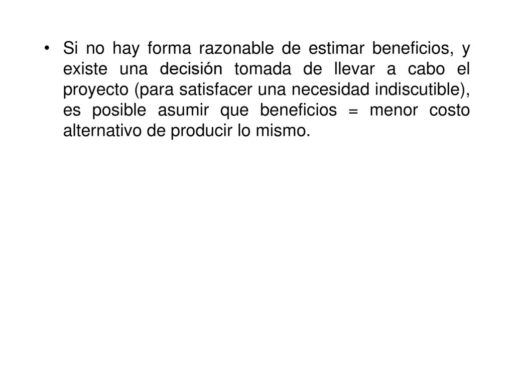 Si no hay forma razonable de estimar beneficios, y existe una decisión tomada de llevar a cabo el proyecto (para satisfacer una necesidad indiscutible), es posible asumir que beneficios = menor costo alternativo de producir lo mismo.