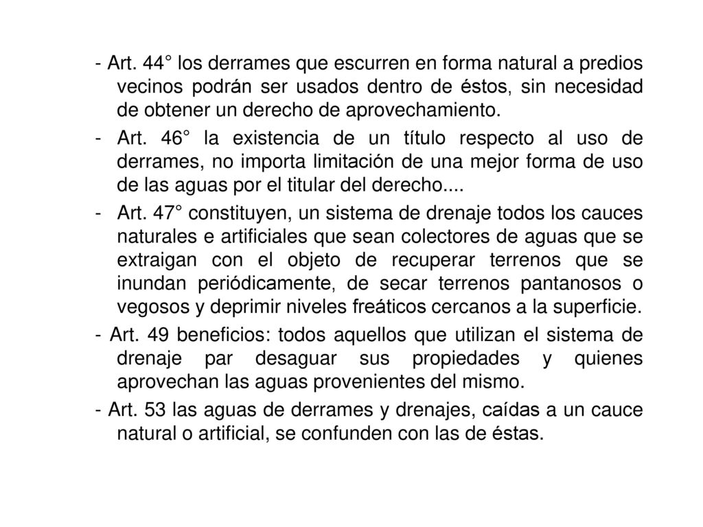 - Art. 44° los derrames que escurren en forma natural a predios vecinos podrán ser usados dentro de éstos, sin necesidad de obtener un derecho de aprovechamiento.
