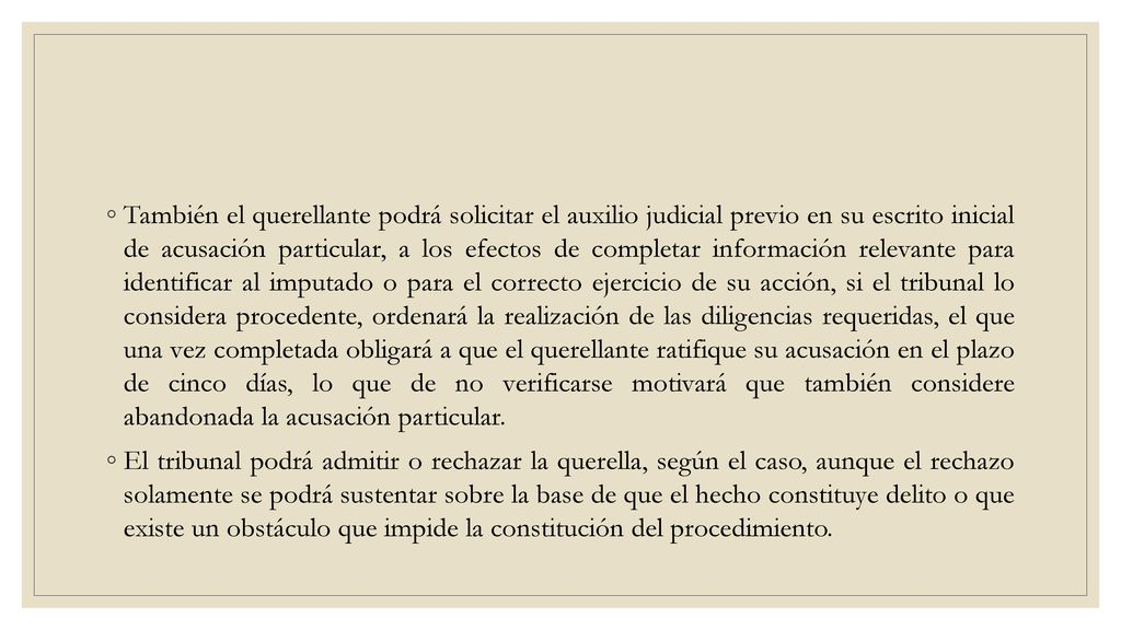 También el querellante podrá solicitar el auxilio judicial previo en su escrito inicial de acusación particular, a los efectos de completar información relevante para identificar al imputado o para el correcto ejercicio de su acción, si el tribunal lo considera procedente, ordenará la realización de las diligencias requeridas, el que una vez completada obligará a que el querellante ratifique su acusación en el plazo de cinco días, lo que de no verificarse motivará que también considere abandonada la acusación particular.