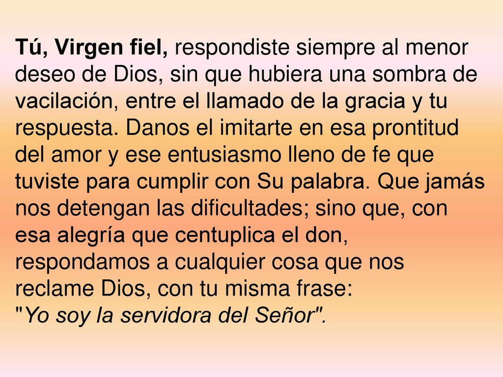 Tú, Virgen fiel, respondiste siempre al menor deseo de Dios, sin que hubiera una sombra de vacilación, entre el llamado de la gracia y tu respuesta. Danos el imitarte en esa prontitud del amor y ese entusiasmo lleno de fe que tuviste para cumplir con Su palabra. Que jamás nos detengan las dificultades; sino que, con esa alegría que centuplica el don, respondamos a cualquier cosa que nos reclame Dios, con tu misma frase:
