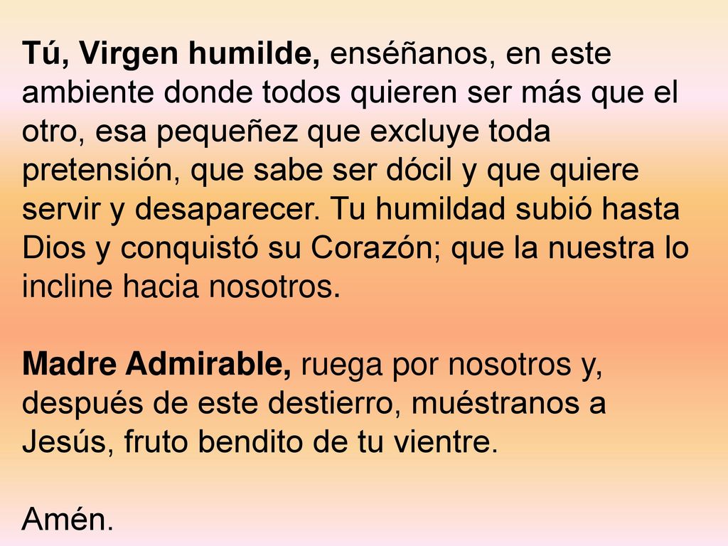 Tú, Virgen humilde, enséñanos, en este ambiente donde todos quieren ser más que el otro, esa pequeñez que excluye toda pretensión, que sabe ser dócil y que quiere servir y desaparecer. Tu humildad subió hasta Dios y conquistó su Corazón; que la nuestra lo incline hacia nosotros.