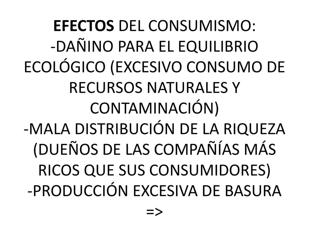 EFECTOS DEL CONSUMISMO: -DAÑINO PARA EL EQUILIBRIO ECOLÓGICO (EXCESIVO CONSUMO DE RECURSOS NATURALES Y CONTAMINACIÓN) -MALA DISTRIBUCIÓN DE LA RIQUEZA (DUEÑOS DE LAS COMPAÑÍAS MÁS RICOS QUE SUS CONSUMIDORES) -PRODUCCIÓN EXCESIVA DE BASURA =>