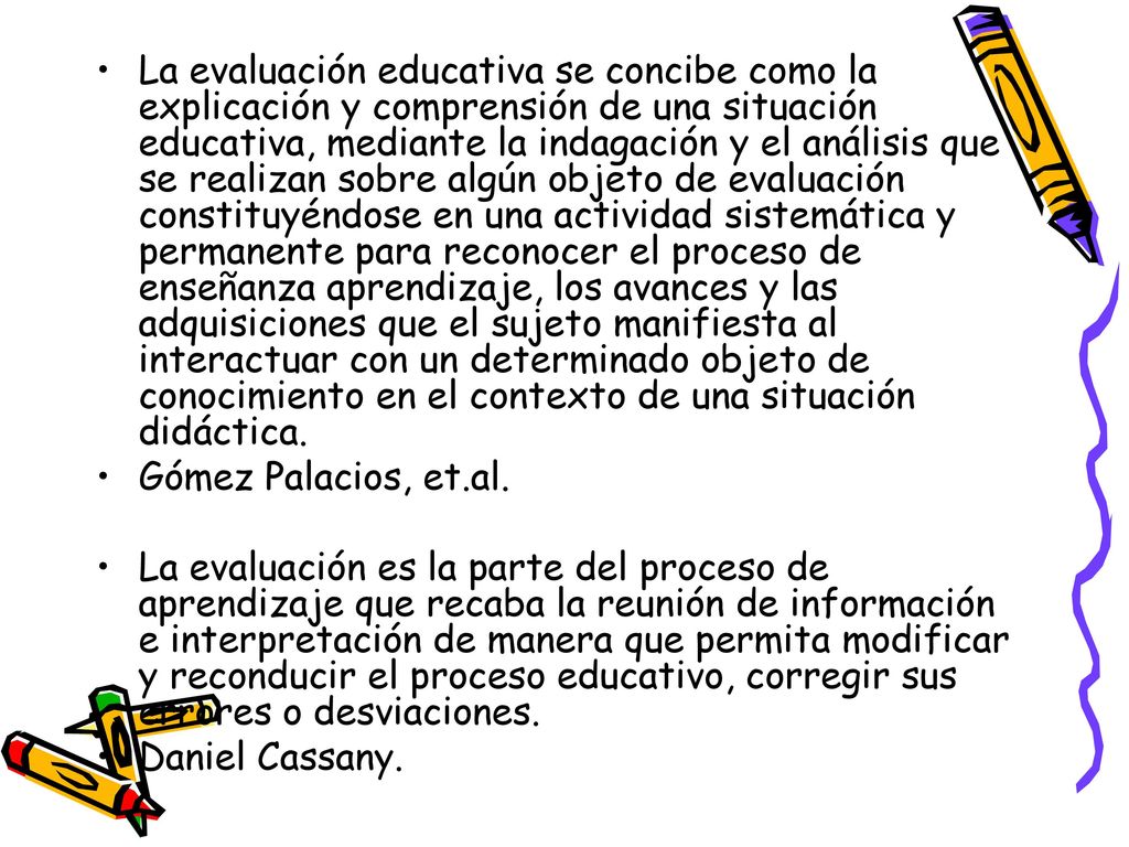 La evaluación educativa se concibe como la explicación y comprensión de una situación educativa, mediante la indagación y el análisis que se realizan sobre algún objeto de evaluación constituyéndose en una actividad sistemática y permanente para reconocer el proceso de enseñanza aprendizaje, los avances y las adquisiciones que el sujeto manifiesta al interactuar con un determinado objeto de conocimiento en el contexto de una situación didáctica.