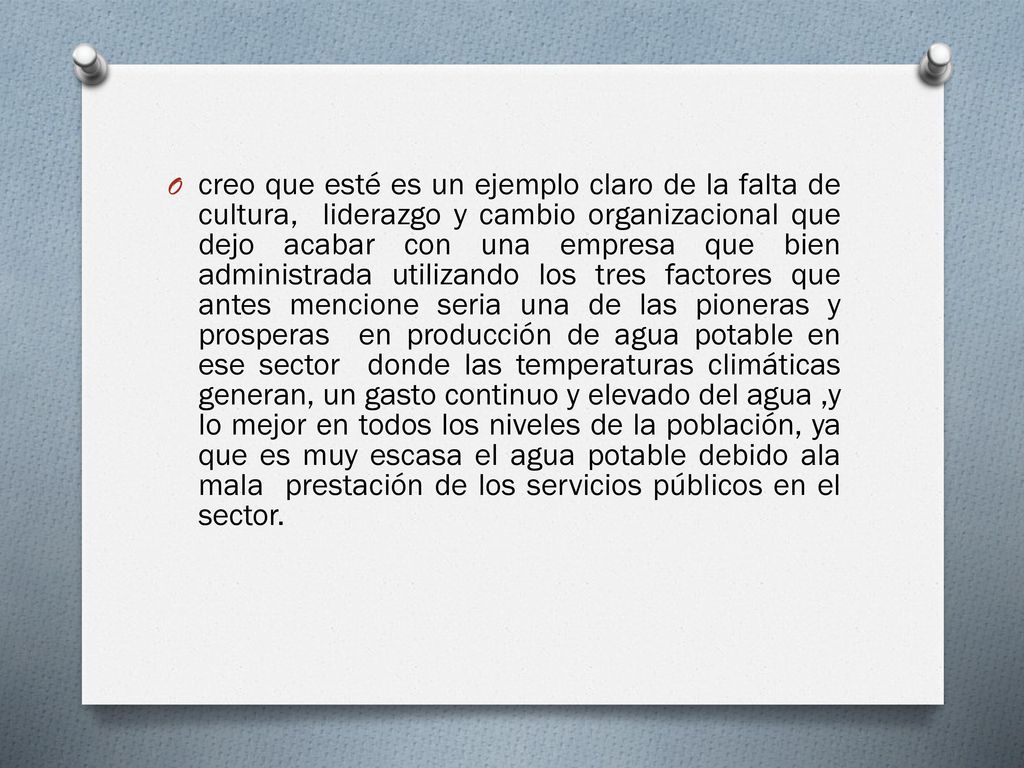 creo que esté es un ejemplo claro de la falta de cultura, liderazgo y cambio organizacional que dejo acabar con una empresa que bien administrada utilizando los tres factores que antes mencione seria una de las pioneras y prosperas en producción de agua potable en ese sector donde las temperaturas climáticas generan, un gasto continuo y elevado del agua ,y lo mejor en todos los niveles de la población, ya que es muy escasa el agua potable debido ala mala prestación de los servicios públicos en el sector.