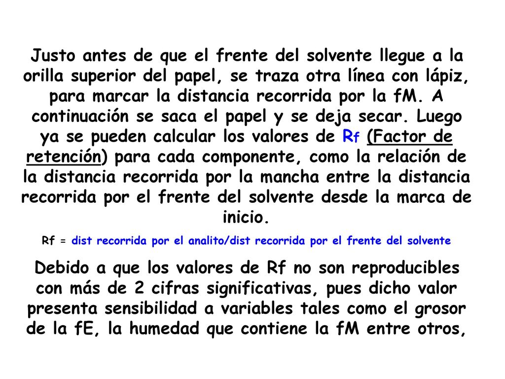 Justo antes de que el frente del solvente llegue a la orilla superior del papel, se traza otra línea con lápiz, para marcar la distancia recorrida por la fM. A continuación se saca el papel y se deja secar. Luego ya se pueden calcular los valores de Rf (Factor de retención) para cada componente, como la relación de la distancia recorrida por la mancha entre la distancia recorrida por el frente del solvente desde la marca de inicio.