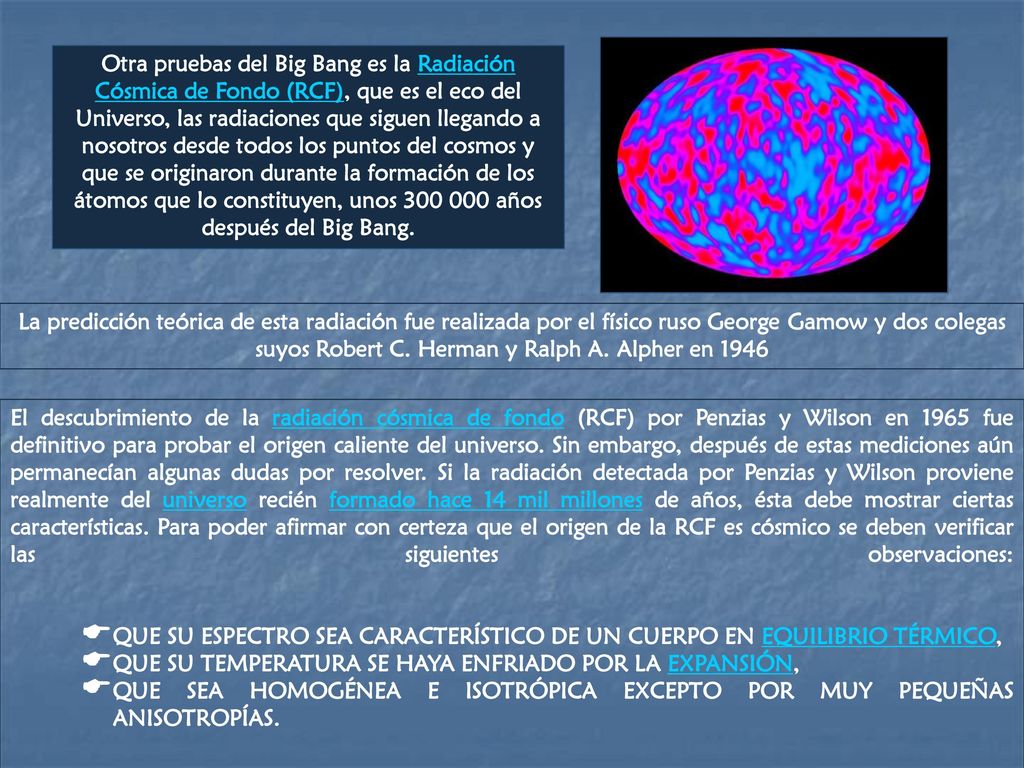 Otra pruebas del Big Bang es la Radiación Cósmica de Fondo (RCF), que es el eco del Universo, las radiaciones que siguen llegando a nosotros desde todos los puntos del cosmos y que se originaron durante la formación de los átomos que lo constituyen, unos años después del Big Bang.