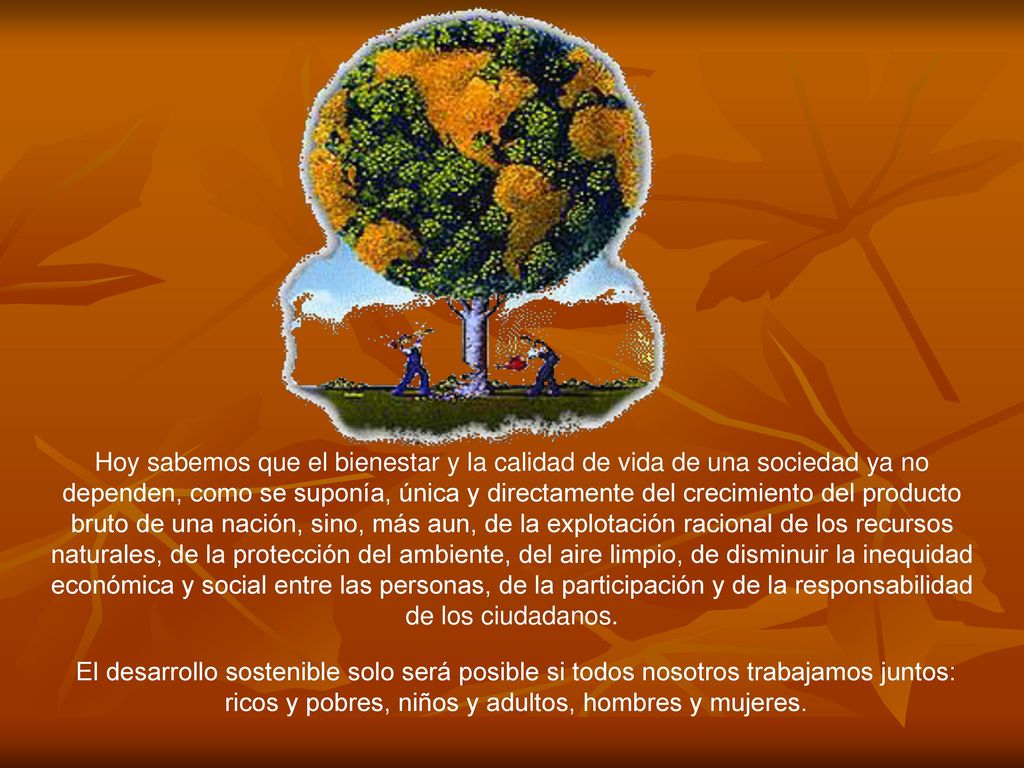 Hoy sabemos que el bienestar y la calidad de vida de una sociedad ya no dependen, como se suponía, única y directamente del crecimiento del producto bruto de una nación, sino, más aun, de la explotación racional de los recursos naturales, de la protección del ambiente, del aire limpio, de disminuir la inequidad económica y social entre las personas, de la participación y de la responsabilidad de los ciudadanos.