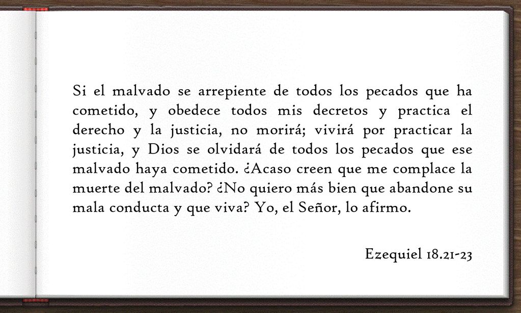 Si el malvado se arrepiente de todos los pecados que ha cometido, y obedece todos mis decretos y practica el derecho y la justicia, no morirá; vivirá por practicar la justicia, y Dios se olvidará de todos los pecados que ese malvado haya cometido.