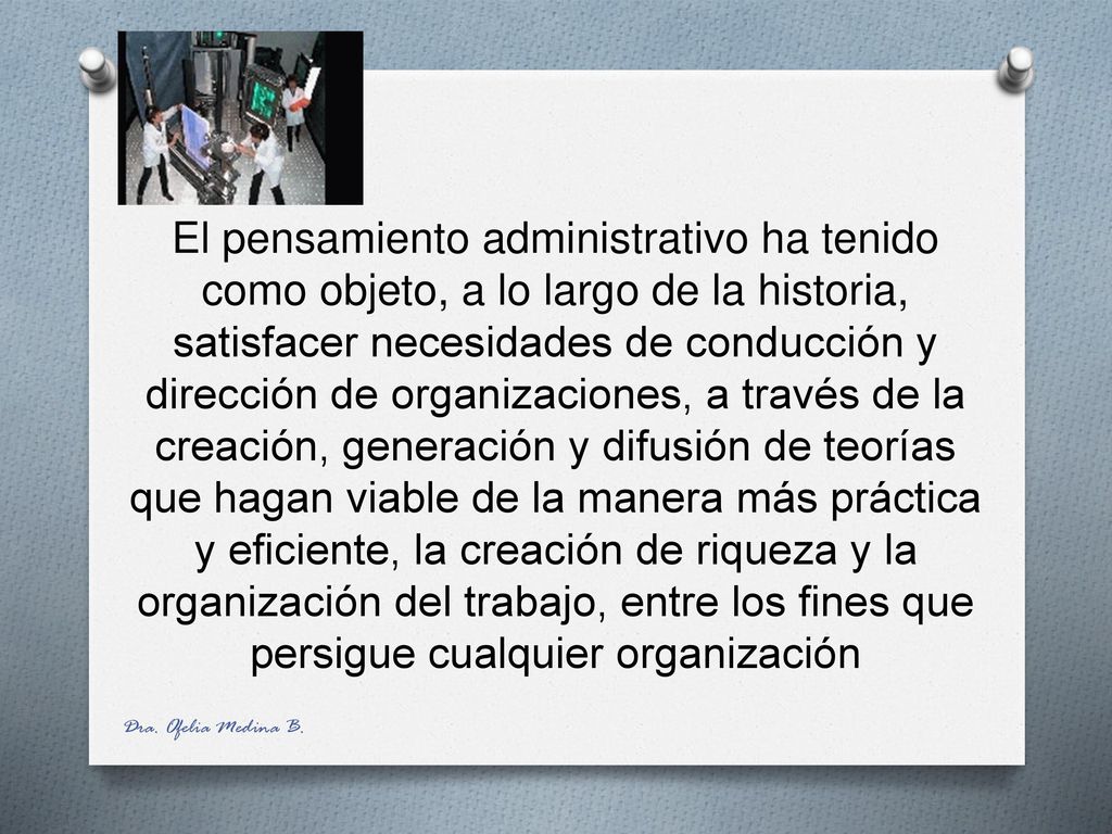 El pensamiento administrativo ha tenido como objeto, a lo largo de la historia, satisfacer necesidades de conducción y dirección de organizaciones, a través de la creación, generación y difusión de teorías que hagan viable de la manera más práctica y eficiente, la creación de riqueza y la organización del trabajo, entre los fines que persigue cualquier organización