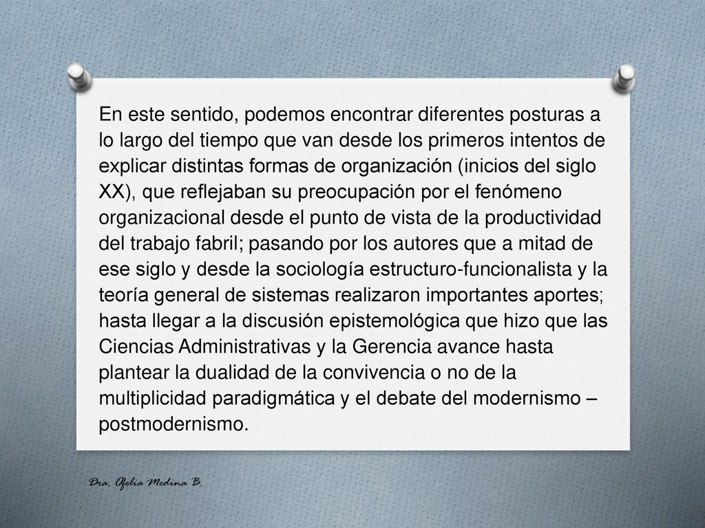 En este sentido, podemos encontrar diferentes posturas a lo largo del tiempo que van desde los primeros intentos de explicar distintas formas de organización (inicios del siglo XX), que reflejaban su preocupación por el fenómeno organizacional desde el punto de vista de la productividad del trabajo fabril; pasando por los autores que a mitad de ese siglo y desde la sociología estructuro-funcionalista y la teoría general de sistemas realizaron importantes aportes; hasta llegar a la discusión epistemológica que hizo que las Ciencias Administrativas y la Gerencia avance hasta plantear la dualidad de la convivencia o no de la multiplicidad paradigmática y el debate del modernismo – postmodernismo.