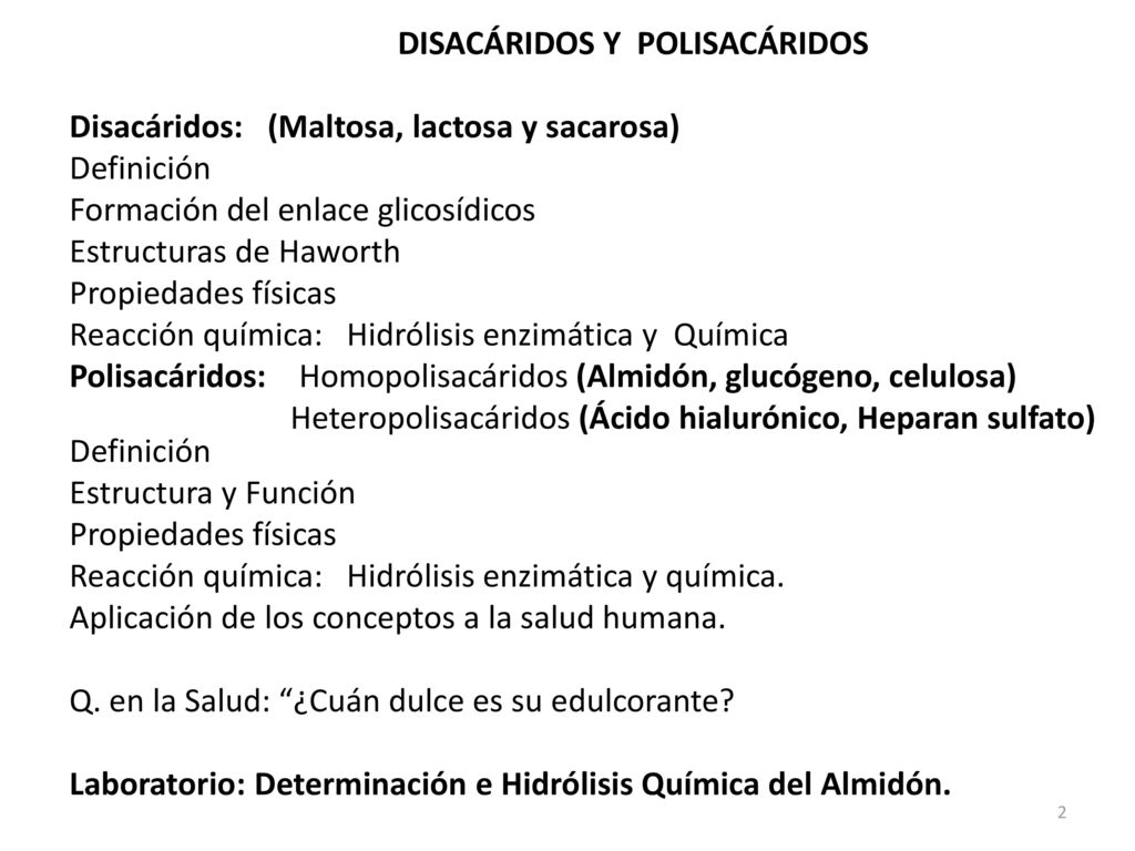DISACÁRIDOS Y POLISACÁRIDOS Disacáridos: (Maltosa, lactosa y sacarosa) Definición Formación del enlace glicosídicos Estructuras de Haworth Propiedades físicas Reacción química: Hidrólisis enzimática y Química Polisacáridos: Homopolisacáridos (Almidón, glucógeno, celulosa) Heteropolisacáridos (Ácido hialurónico, Heparan sulfato) Definición Estructura y Función Reacción química: Hidrólisis enzimática y química.
