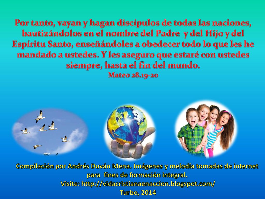 Por tanto, vayan y hagan discípulos de todas las naciones, bautizándolos en el nombre del Padre y del Hijo y del Espíritu Santo, enseñándoles a obedecer todo lo que les he mandado a ustedes. Y les aseguro que estaré con ustedes siempre, hasta el fin del mundo.
