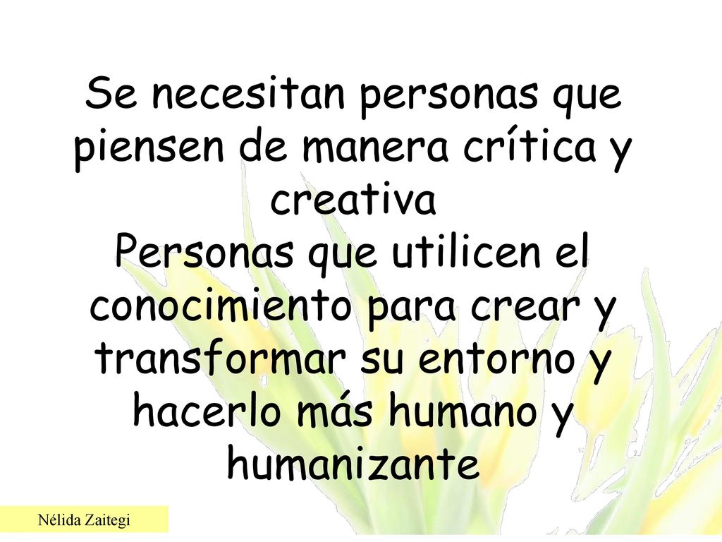 Se necesitan personas que piensen de manera crítica y creativa Personas que utilicen el conocimiento para crear y transformar su entorno y hacerlo más humano y humanizante