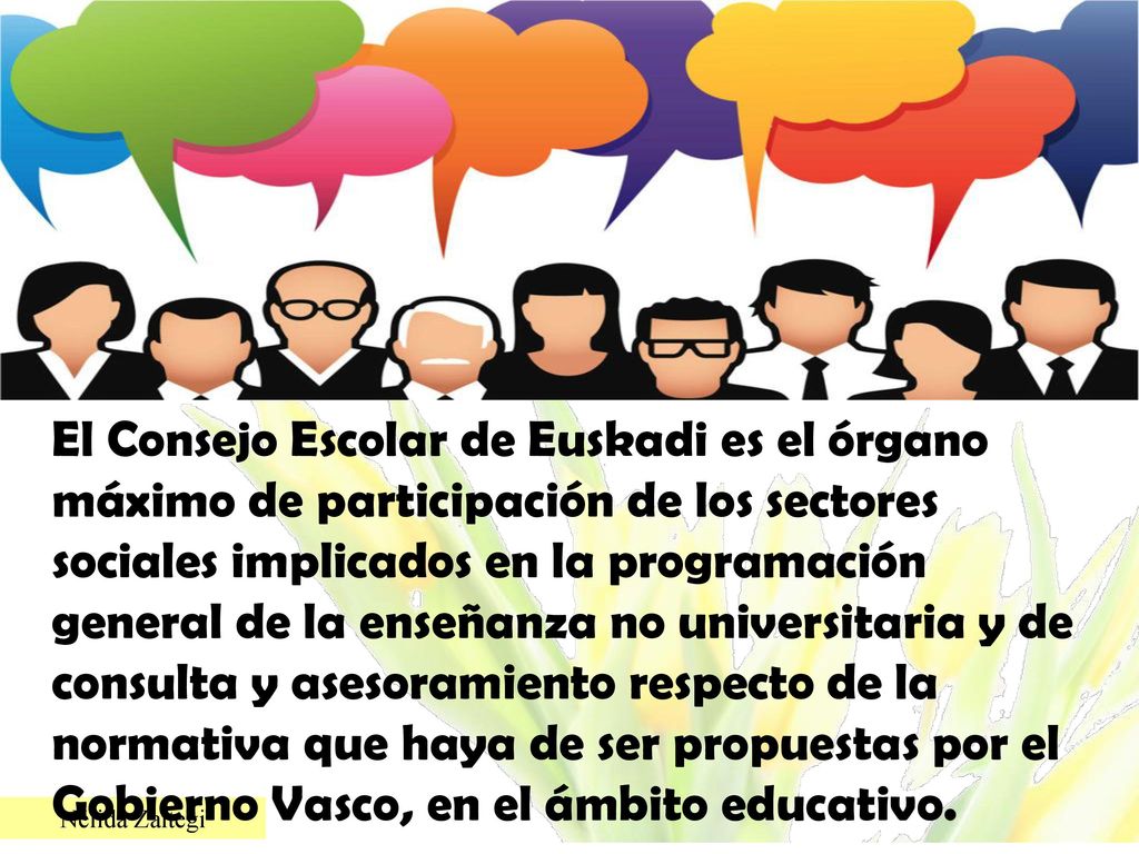 El Consejo Escolar de Euskadi es el órgano máximo de participación de los sectores sociales implicados en la programación general de la enseñanza no universitaria y de consulta y asesoramiento respecto de la normativa que haya de ser propuestas por el Gobierno Vasco, en el ámbito educativo.