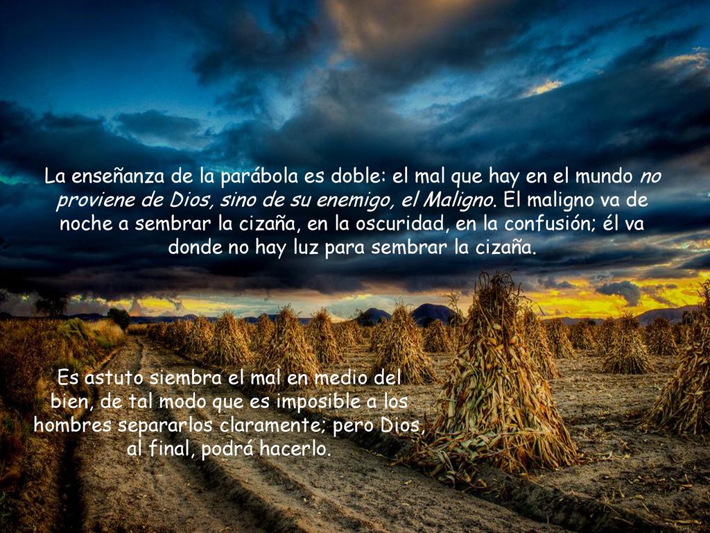La enseñanza de la parábola es doble: el mal que hay en el mundo no proviene de Dios, sino de su enemigo, el Maligno. El maligno va de noche a sembrar la cizaña, en la oscuridad, en la confusión; él va donde no hay luz para sembrar la cizaña.