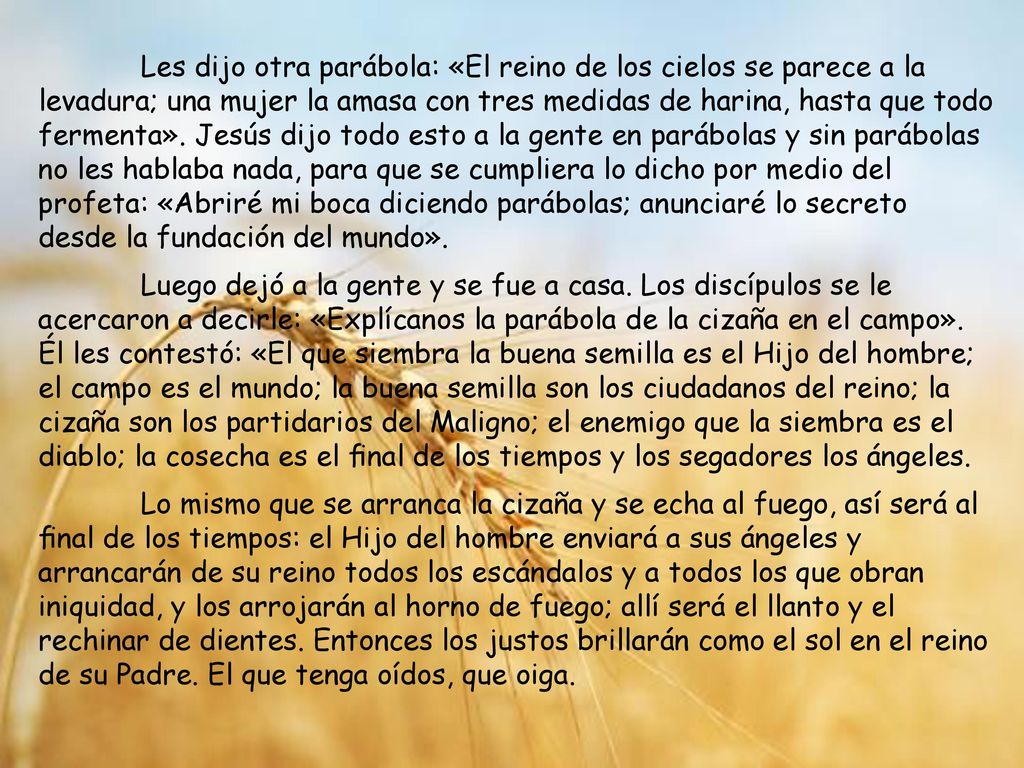 Les dijo otra parábola: «El reino de los cielos se parece a la levadura; una mujer la amasa con tres medidas de harina, hasta que todo fermenta». Jesús dijo todo esto a la gente en parábolas y sin parábolas no les hablaba nada, para que se cumpliera lo dicho por medio del profeta: «Abriré mi boca diciendo parábolas; anunciaré lo secreto desde la fundación del mundo».