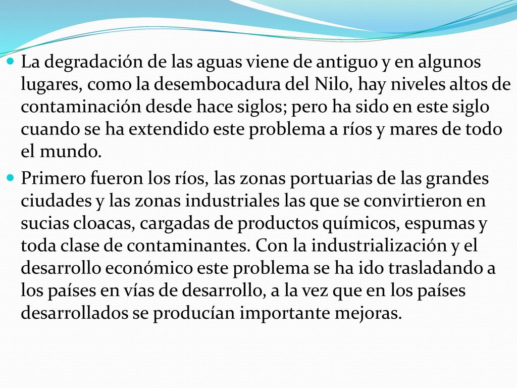 La degradación de las aguas viene de antiguo y en algunos lugares, como la desembocadura del Nilo, hay niveles altos de contaminación desde hace siglos; pero ha sido en este siglo cuando se ha extendido este problema a ríos y mares de todo el mundo.