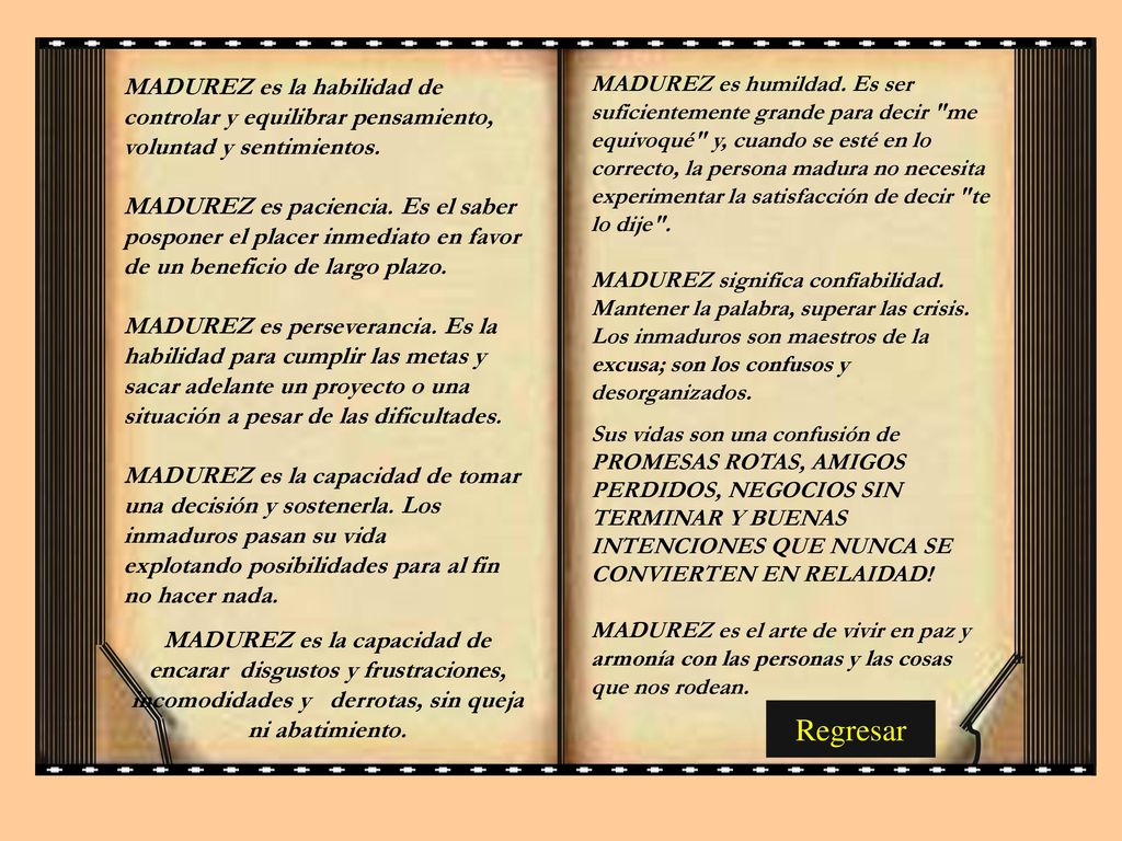 MADUREZ es humildad. Es ser suficientemente grande para decir me equivoqué y, cuando se esté en lo correcto, la persona madura no necesita experimentar la satisfacción de decir te lo dije . MADUREZ significa confiabilidad. Mantener la palabra, superar las crisis. Los inmaduros son maestros de la excusa; son los confusos y desorganizados.