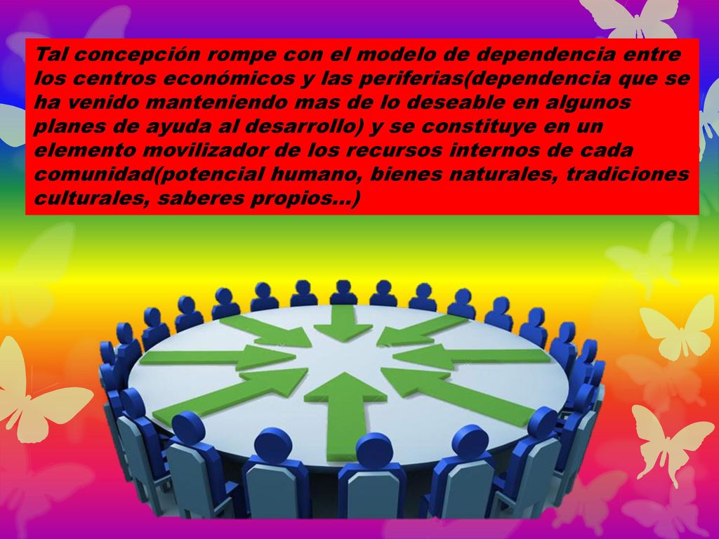 Tal concepción rompe con el modelo de dependencia entre los centros económicos y las periferias(dependencia que se ha venido manteniendo mas de lo deseable en algunos planes de ayuda al desarrollo) y se constituye en un elemento movilizador de los recursos internos de cada comunidad(potencial humano, bienes naturales, tradiciones culturales, saberes propios…)