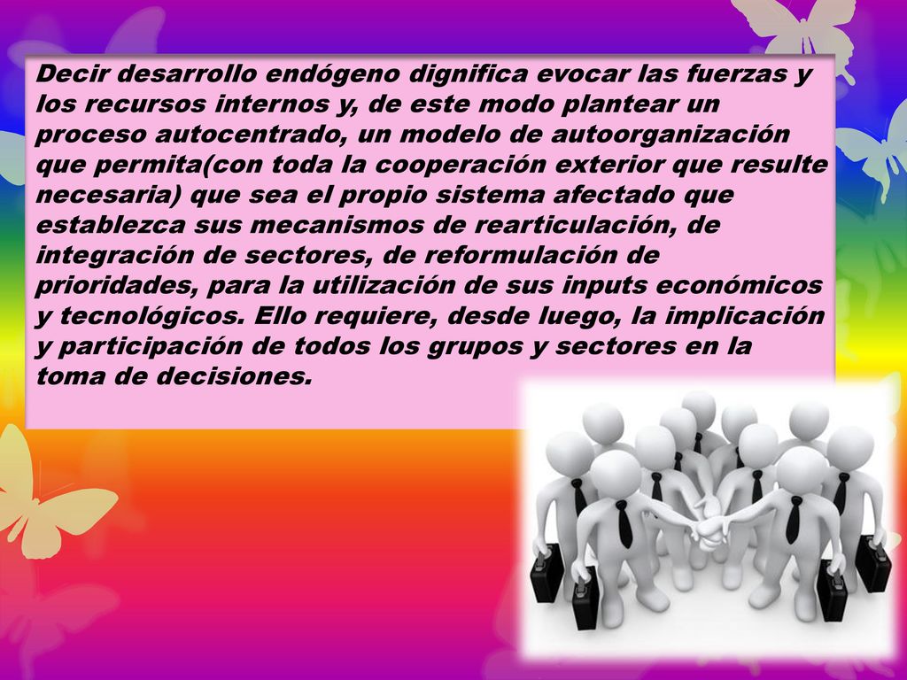 Decir desarrollo endógeno dignifica evocar las fuerzas y los recursos internos y, de este modo plantear un proceso autocentrado, un modelo de autoorganización que permita(con toda la cooperación exterior que resulte necesaria) que sea el propio sistema afectado que establezca sus mecanismos de rearticulación, de integración de sectores, de reformulación de prioridades, para la utilización de sus inputs económicos y tecnológicos.