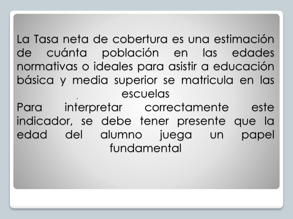 La Tasa neta de cobertura es una estimación de cuánta población en las edades normativas o ideales para asistir a educación básica y media superior se matricula en las escuelas Para interpretar correctamente este indicador, se debe tener presente que la edad del alumno juega un papel fundamental