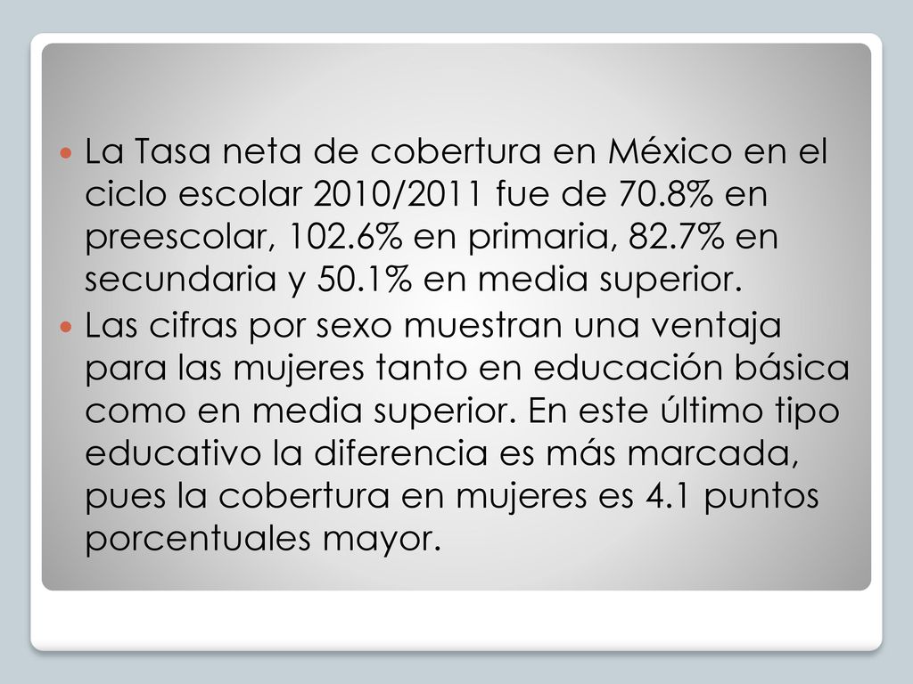 La Tasa neta de cobertura en México en el ciclo escolar 2010/2011 fue de 70.8% en preescolar, 102.6% en primaria, 82.7% en secundaria y 50.1% en media superior.