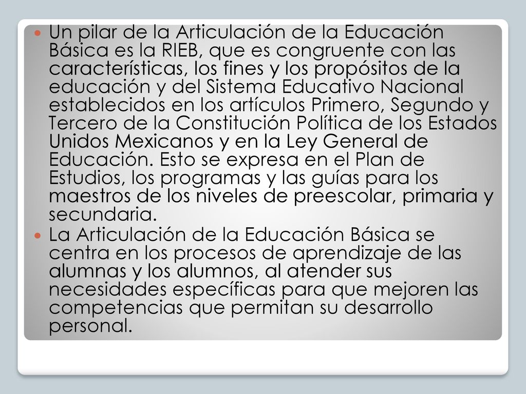 Un pilar de la Articulación de la Educación Básica es la RIEB, que es congruente con las características, los fines y los propósitos de la educación y del Sistema Educativo Nacional establecidos en los artículos Primero, Segundo y Tercero de la Constitución Política de los Estados Unidos Mexicanos y en la Ley General de Educación. Esto se expresa en el Plan de Estudios, los programas y las guías para los maestros de los niveles de preescolar, primaria y secundaria.