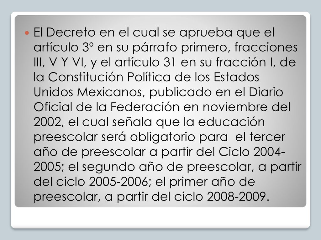 El Decreto en el cual se aprueba que el artículo 3º en su párrafo primero, fracciones III, V Y VI, y el artículo 31 en su fracción I, de la Constitución Política de los Estados Unidos Mexicanos, publicado en el Diario Oficial de la Federación en noviembre del 2002, el cual señala que la educación preescolar será obligatorio para el tercer año de preescolar a partir del Ciclo ; el segundo año de preescolar, a partir del ciclo ; el primer año de preescolar, a partir del ciclo