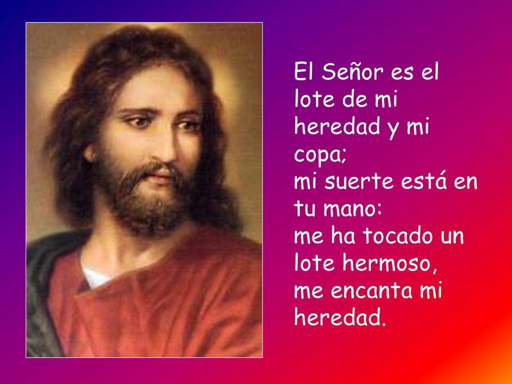 El Señor es el lote de mi heredad y mi copa; mi suerte está en tu mano: me ha tocado un lote hermoso, me encanta mi heredad.
