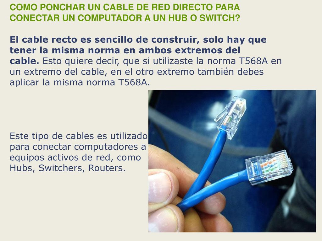 COMO PONCHAR UN CABLE DE RED DIRECTO PARA CONECTAR UN COMPUTADOR A UN HUB O SWITCH El cable recto es sencillo de construir, solo hay que tener la misma norma en ambos extremos del cable. Esto quiere decir, que si utilizaste la norma T568A en un extremo del cable, en el otro extremo también debes aplicar la misma norma T568A.