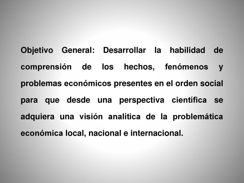 Objetivo General: Desarrollar la habilidad de comprensión de los hechos, fenómenos y problemas económicos presentes en el orden social para que desde una perspectiva científica se adquiera una visión analítica de la problemática económica local, nacional e internacional.