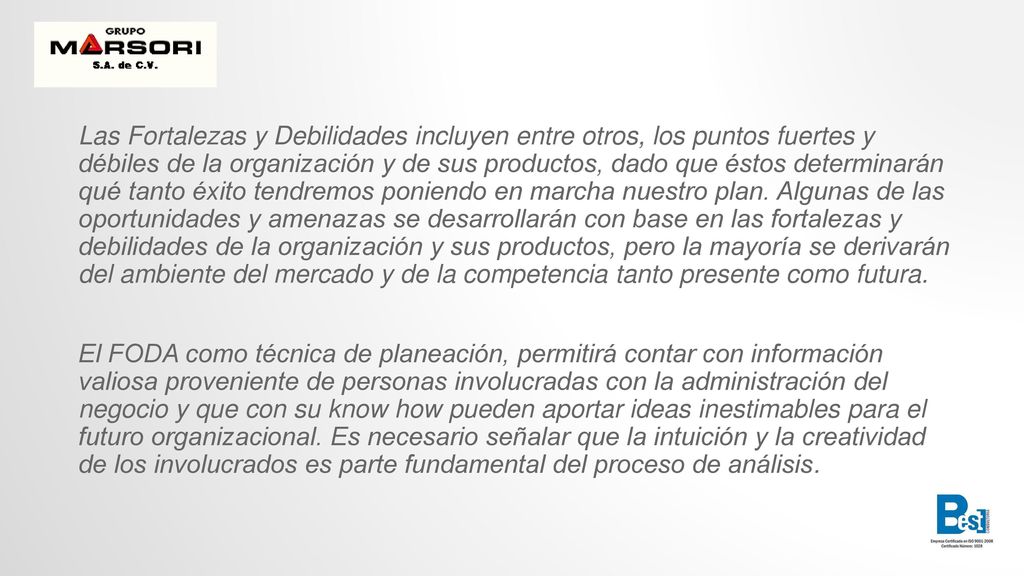 Las Fortalezas y Debilidades incluyen entre otros, los puntos fuertes y débiles de la organización y de sus productos, dado que éstos determinarán qué tanto éxito tendremos poniendo en marcha nuestro plan. Algunas de las oportunidades y amenazas se desarrollarán con base en las fortalezas y debilidades de la organización y sus productos, pero la mayoría se derivarán del ambiente del mercado y de la competencia tanto presente como futura.