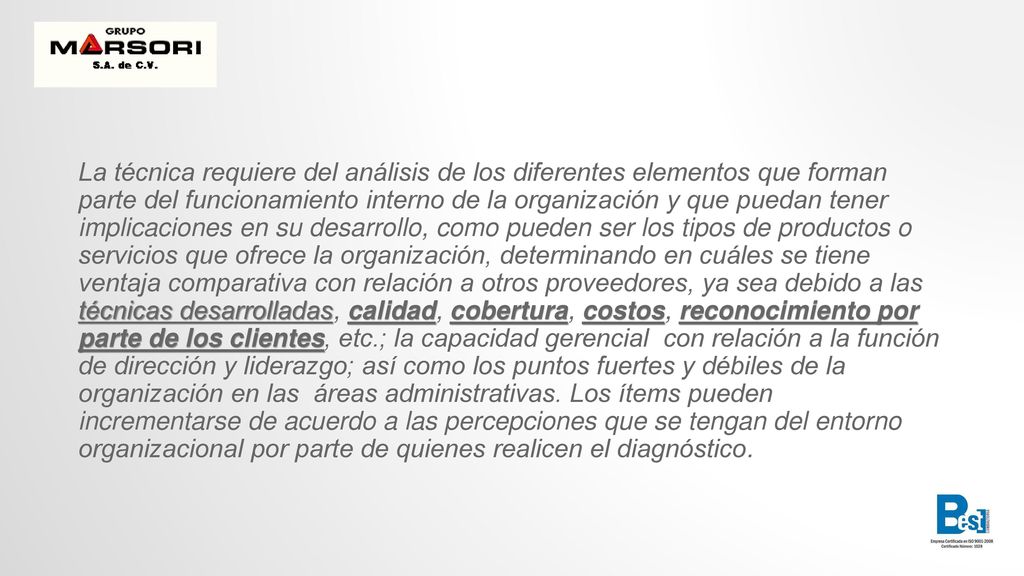 La técnica requiere del análisis de los diferentes elementos que forman parte del funcionamiento interno de la organización y que puedan tener implicaciones en su desarrollo, como pueden ser los tipos de productos o servicios que ofrece la organización, determinando en cuáles se tiene ventaja comparativa con relación a otros proveedores, ya sea debido a las técnicas desarrolladas, calidad, cobertura, costos, reconocimiento por parte de los clientes, etc.; la capacidad gerencial con relación a la función de dirección y liderazgo; así como los puntos fuertes y débiles de la organización en las áreas administrativas.