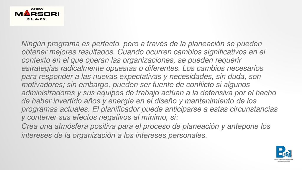 Ningún programa es perfecto, pero a través de la planeación se pueden obtener mejores resultados. Cuando ocurren cambios significativos en el contexto en el que operan las organizaciones, se pueden requerir estrategias radicalmente opuestas o diferentes. Los cambios necesarios para responder a las nuevas expectativas y necesidades, sin duda, son motivadores; sin embargo, pueden ser fuente de conflicto si algunos administradores y sus equipos de trabajo actúan a la defensiva por el hecho de haber invertido años y energía en el diseño y mantenimiento de los programas actuales. El planificador puede anticiparse a estas circunstancias y contener sus efectos negativos al mínimo, si: