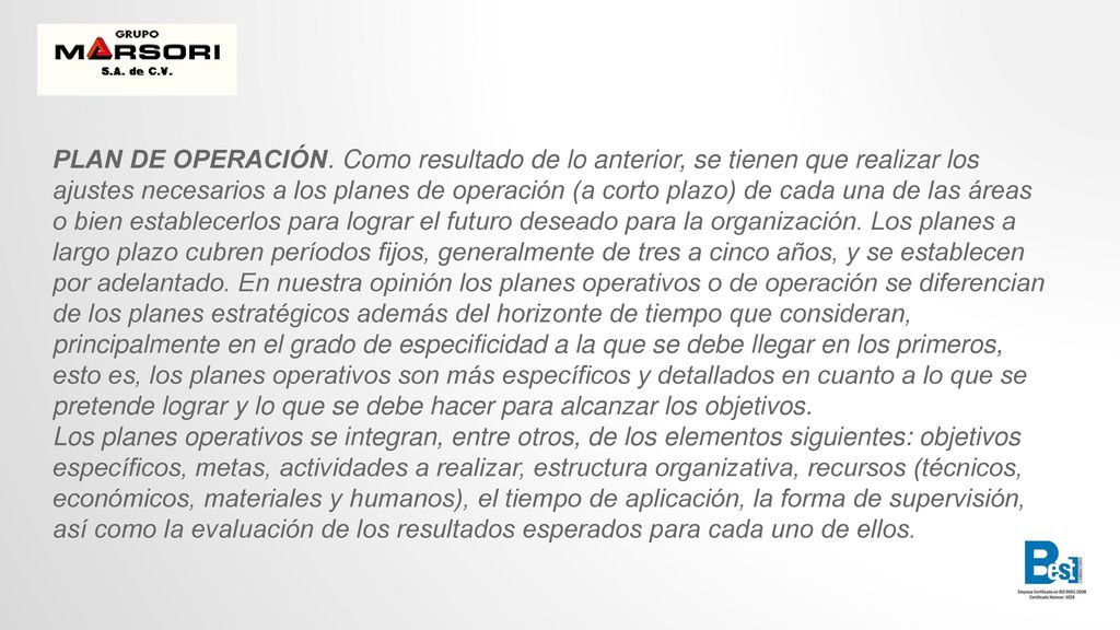 PLAN DE OPERACIÓN. Como resultado de lo anterior, se tienen que realizar los ajustes necesarios a los planes de operación (a corto plazo) de cada una de las áreas o bien establecerlos para lograr el futuro deseado para la organización. Los planes a largo plazo cubren períodos fijos, generalmente de tres a cinco años, y se establecen por adelantado. En nuestra opinión los planes operativos o de operación se diferencian de los planes estratégicos además del horizonte de tiempo que consideran, principalmente en el grado de especificidad a la que se debe llegar en los primeros, esto es, los planes operativos son más específicos y detallados en cuanto a lo que se pretende lograr y lo que se debe hacer para alcanzar los objetivos.