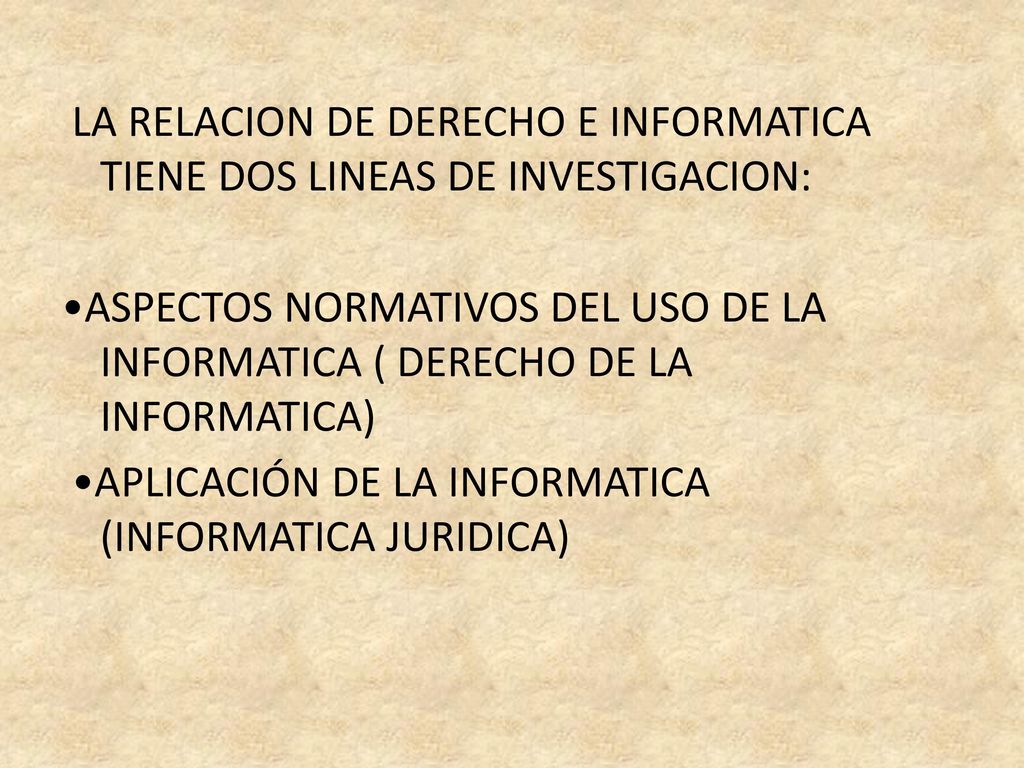 LA RELACION DE DERECHO E INFORMATICA TIENE DOS LINEAS DE INVESTIGACION: •ASPECTOS NORMATIVOS DEL USO DE LA INFORMATICA ( DERECHO DE LA INFORMATICA) •APLICACIÓN DE LA INFORMATICA (INFORMATICA JURIDICA)