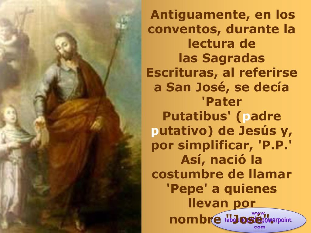 Antiguamente, en los conventos, durante la lectura de las Sagradas Escrituras, al referirse a San José, se decía Pater Putatibus (padre putativo) de Jesús y, por simplificar, P.P. Así, nació la costumbre de llamar Pepe a quienes llevan por nombre José .